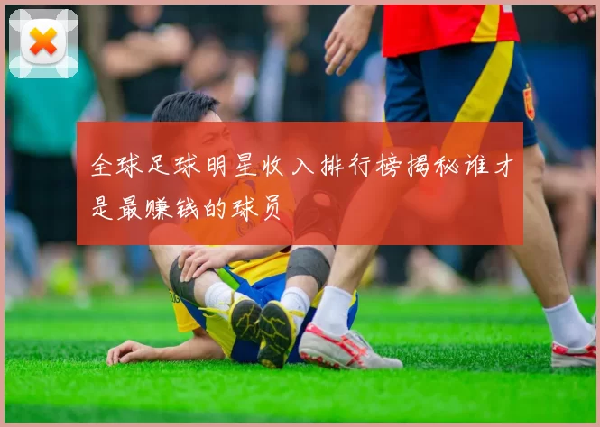 全球足球明星收入排行榜揭秘谁才是最赚钱的球员
