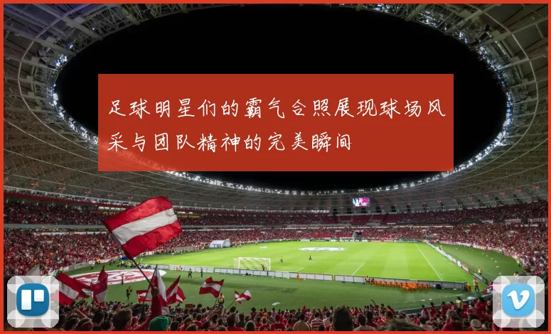 足球明星们的霸气合照展现球场风采与团队精神的完美瞬间