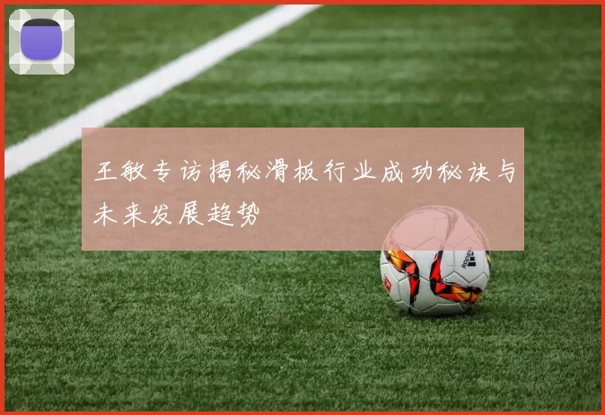王敏专访揭秘滑板行业成功秘诀与未来发展趋势