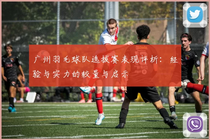 广州羽毛球队选拔赛表现评析：经验与实力的较量与启示