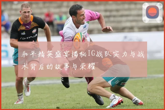 和平精英盛宴揭秘IG战队实力与战术背后的故事与荣耀