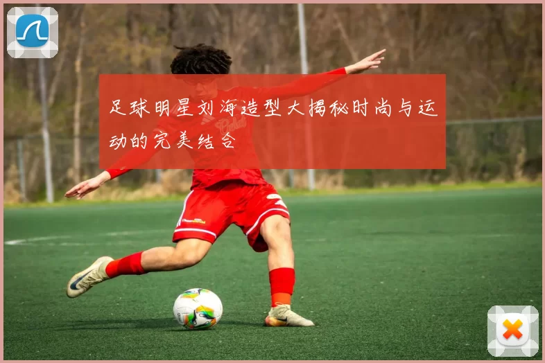 足球明星刘海造型大揭秘时尚与运动的完美结合