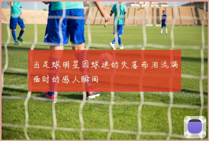 当足球明星因球迷的失落而泪流满面时的感人瞬间
