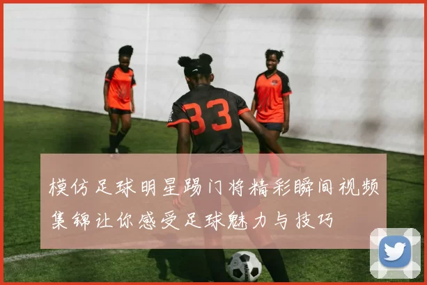 模仿足球明星踢门将精彩瞬间视频集锦让你感受足球魅力与技巧