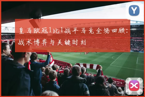 皇马欧冠1比1战平马竞全场回顾：战术博弈与关键时刻
