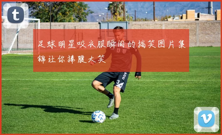足球明星咬衣服瞬间的搞笑图片集锦让你捧腹大笑