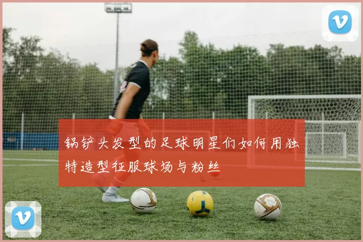 锅铲头发型的足球明星们如何用独特造型征服球场与粉丝