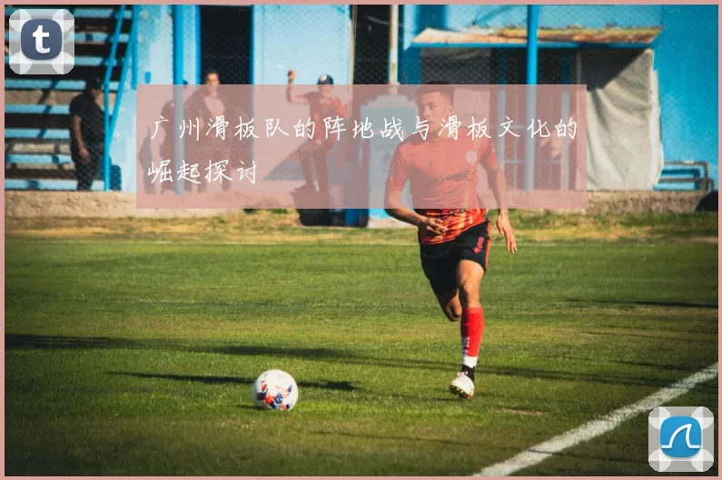广州滑板队的阵地战与滑板文化的崛起探讨