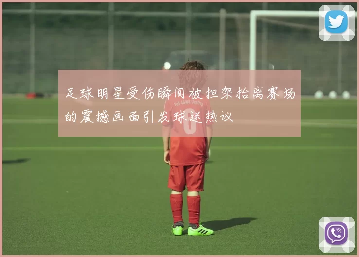 足球明星受伤瞬间被担架抬离赛场的震撼画面引发球迷热议
